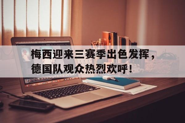 梅西迎来三赛季出色发挥，德国队观众热烈欢呼！的简单介绍-爱游戏娱乐入口